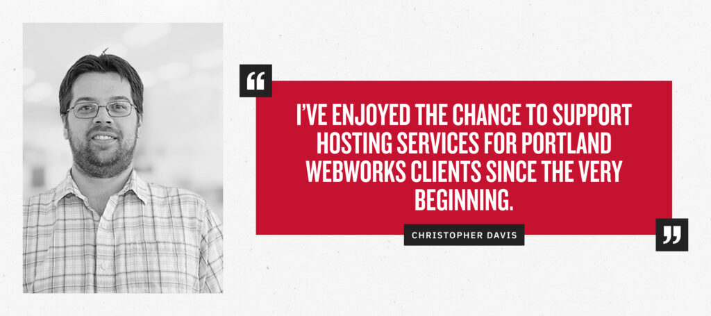 “I’ve enjoyed the chance to support hosting services for Portland Webworks clients since the very beginning.” - Christopher Davis