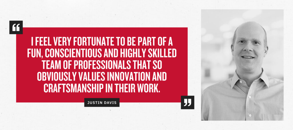 “I feel very fortunate to be part of a fun, conscientious, and highly skilled team of professionals that so obviously values innovation and craftsmanship in their work.” - Justin Davis