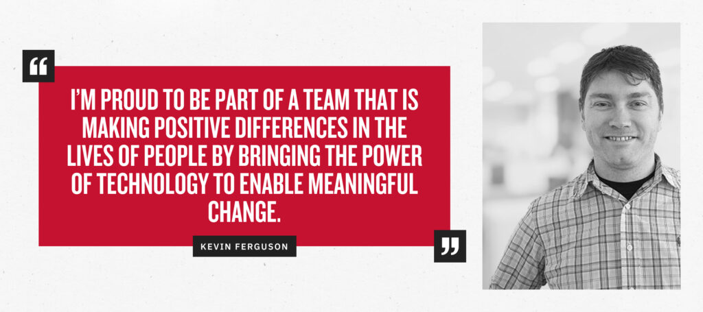 “I’m proud to be part of a team that is making positive differences in the lives of people by bringing the power of technology to enable meaningful change.” - Kevin Ferguson