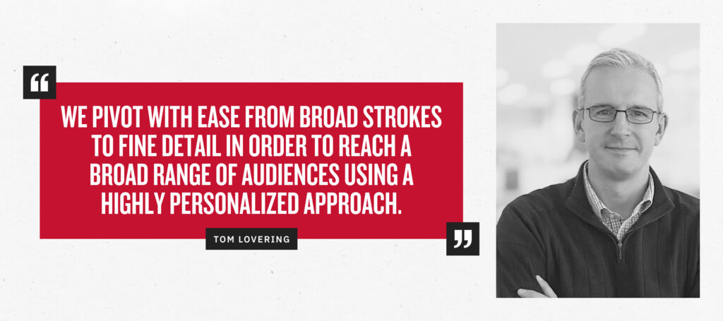 “We pivot with ease from broad strokes to fine detail in order to reach a wide range of audiences with a highly personalized approach.” - Tom Lovering